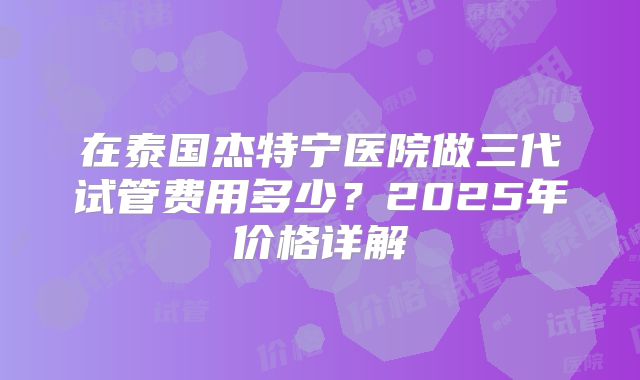 在泰国杰特宁医院做三代试管费用多少？2025年价格详解