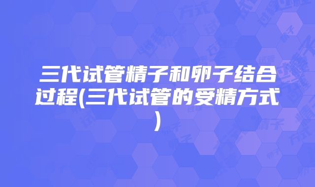 三代试管精子和卵子结合过程(三代试管的受精方式)