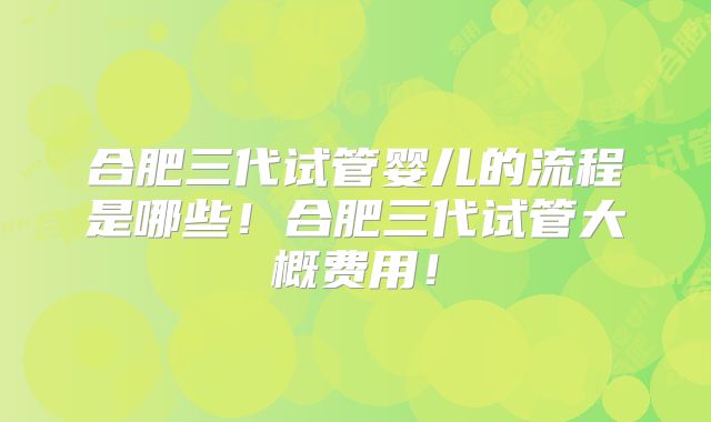 合肥三代试管婴儿的流程是哪些！合肥三代试管大概费用！