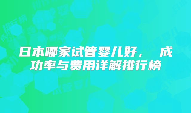 日本哪家试管婴儿好， 成功率与费用详解排行榜
