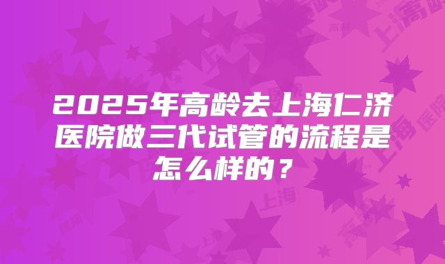 2025年高龄去上海仁济医院做三代试管的流程是怎么样的？