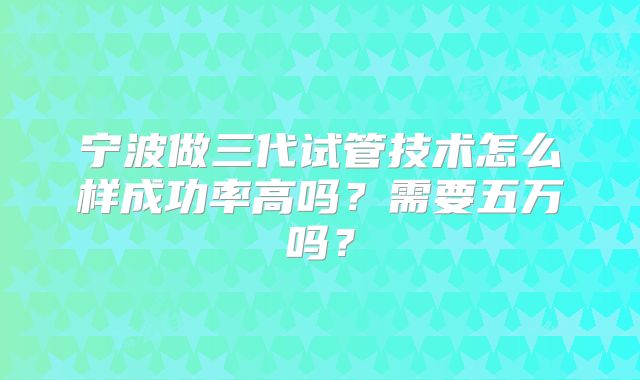 宁波做三代试管技术怎么样成功率高吗?需要五万吗?