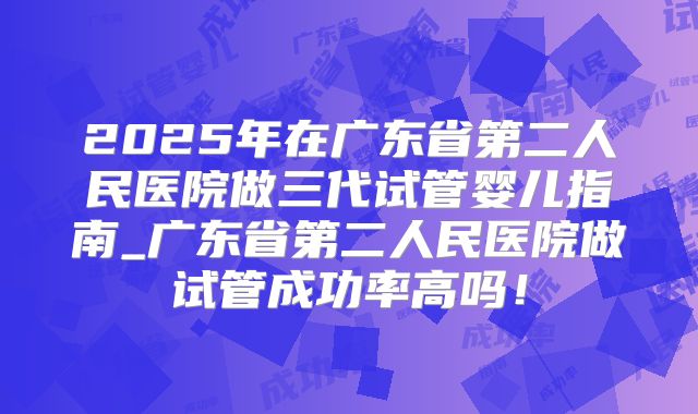 2025年在广东省第二人民医院做三代试管婴儿指南_广东省第二人民医院做试管成功率高吗！