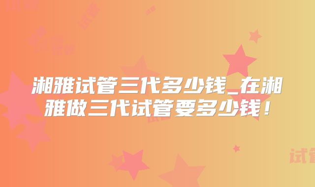 湘雅试管三代多少钱_在湘雅做三代试管要多少钱!