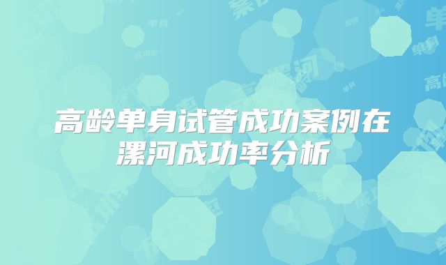 高龄单身试管成功案例在漯河成功率分析