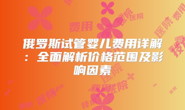 俄罗斯试管婴儿费用详解：全面解析价格范围及影响因素