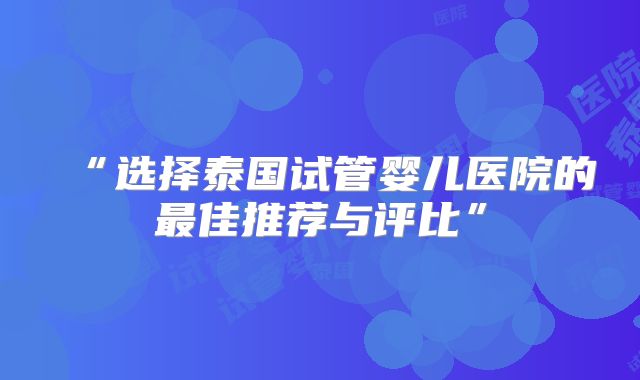“选择泰国试管婴儿医院的最佳推荐与评比”
