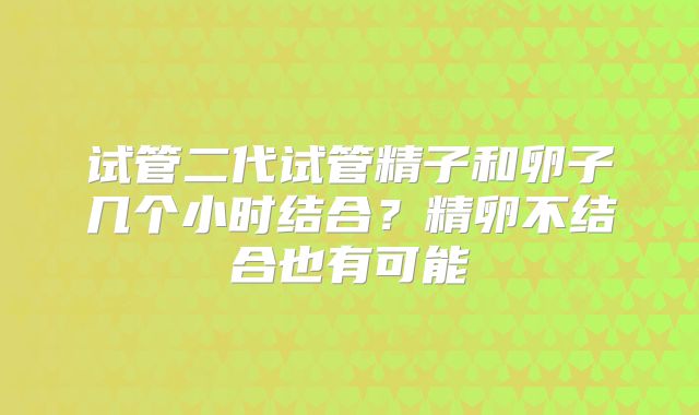 试管二代试管精子和卵子几个小时结合？精卵不结合也有可能