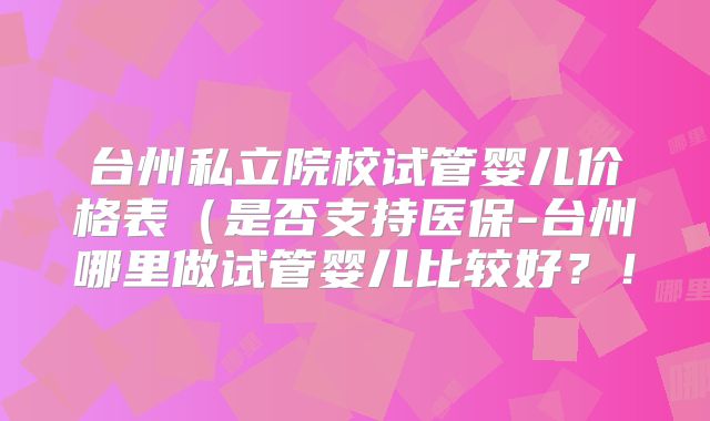 台州私立院校试管婴儿价格表(是否支持医保-台州哪里做试管婴儿比较好?!