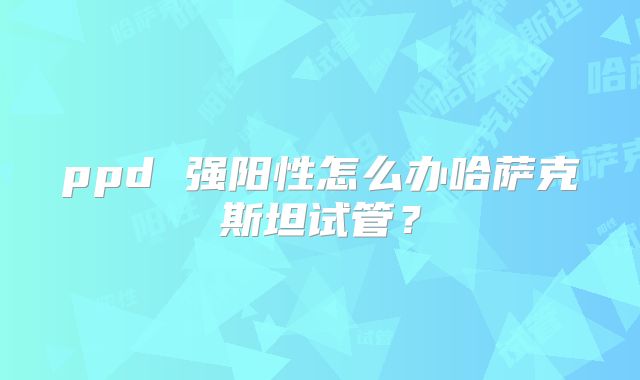 ppd 强阳性怎么办哈萨克斯坦试管？