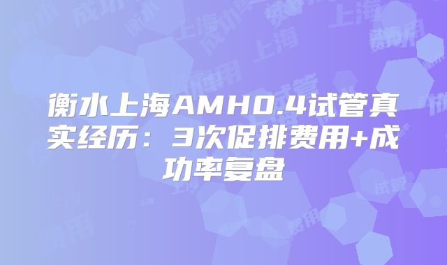 衡水上海AMH0.4试管真实经历：3次促排费用+成功率复盘