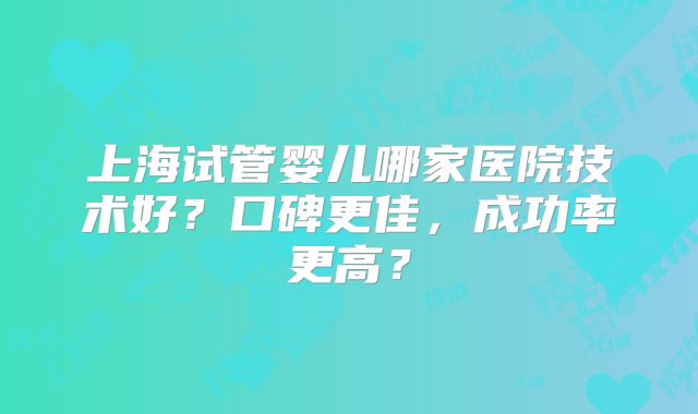 上海试管婴儿哪家医院技术好?口碑更佳,成功率更高?