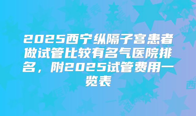 2025西宁纵隔子宫患者做试管比较有名气医院排名，附2025试管费用一览表