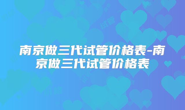 南京做三代试管价格表-南京做三代试管价格表