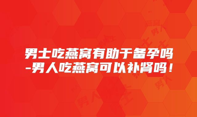 男士吃燕窝有助于备孕吗-男人吃燕窝可以补肾吗！
