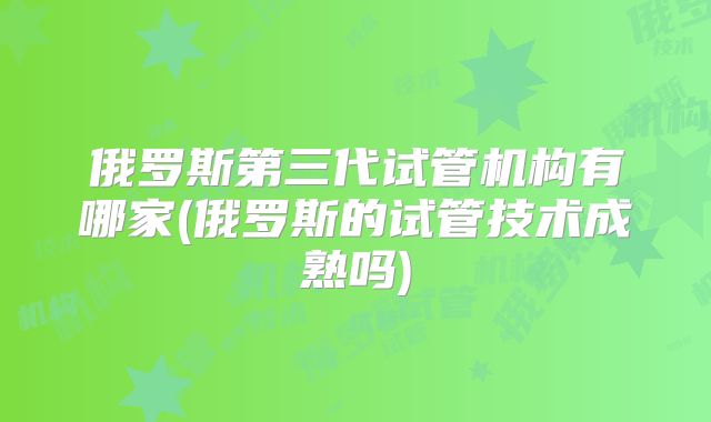 俄罗斯第三代试管机构有哪家(俄罗斯的试管技术成熟吗)