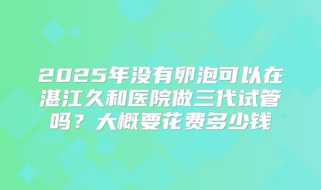 2025年没有卵泡可以在湛江久和医院做三代试管吗?大概要花费多少钱