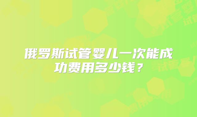俄罗斯试管婴儿一次能成功费用多少钱?