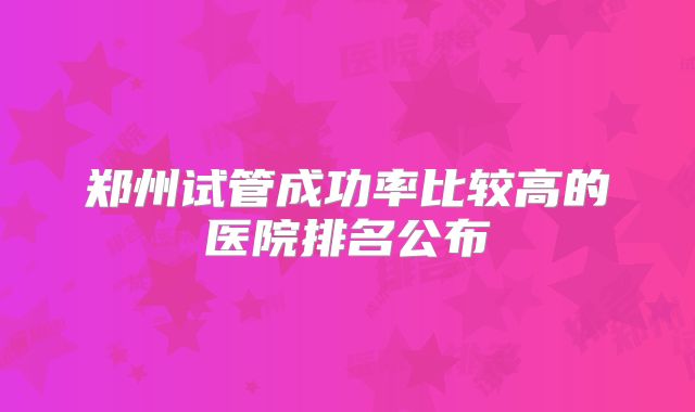 郑州试管成功率比较高的医院排名公布