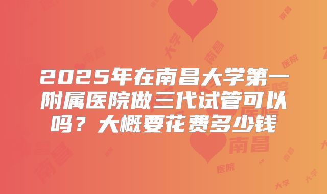 2025年在南昌大学第一附属医院做三代试管可以吗？大概要花费多少钱