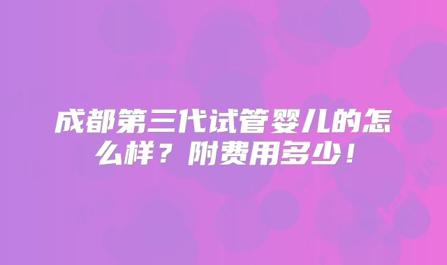成都第三代试管婴儿的怎么样?附费用多少!
