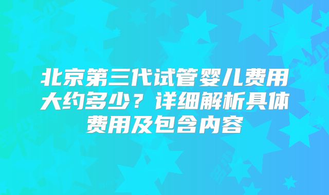 北京第三代试管婴儿费用大约多少？详细解析具体费用及包含内容