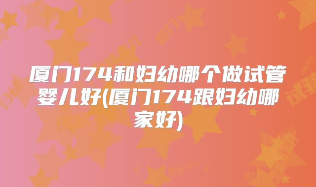 厦门174和妇幼哪个做试管婴儿好(厦门174跟妇幼哪家好)