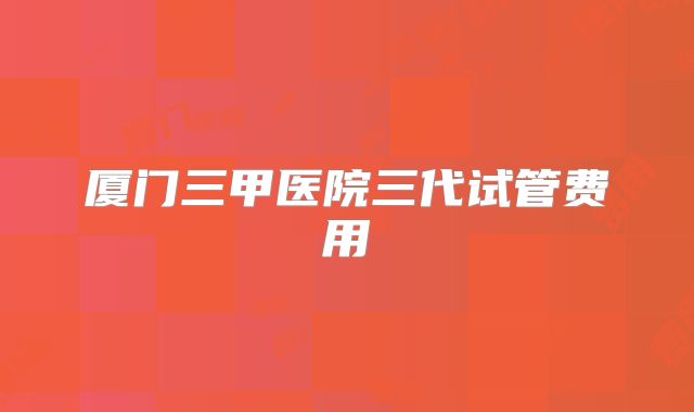 厦门三甲医院三代试管费用