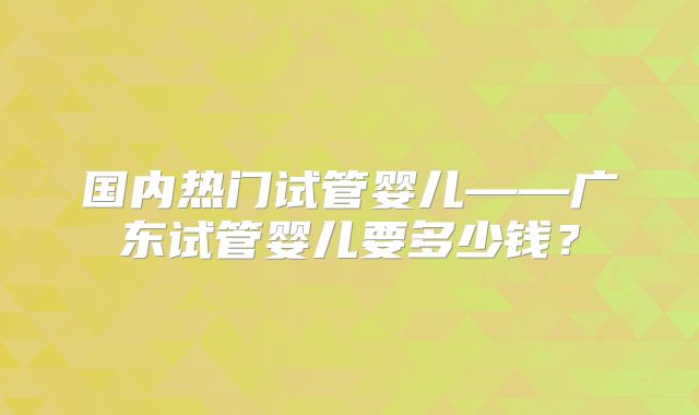国内热门试管婴儿——广东试管婴儿要多少钱?