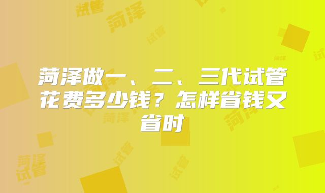 菏泽做一、二、三代试管花费多少钱?怎样省钱又省时