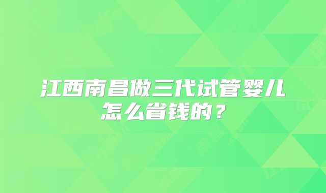 江西南昌做三代试管婴儿怎么省钱的?