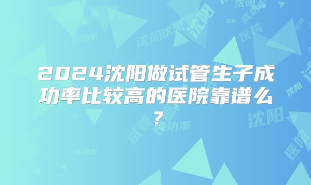 2024沈阳做试管生子成功率比较高的医院靠谱么？