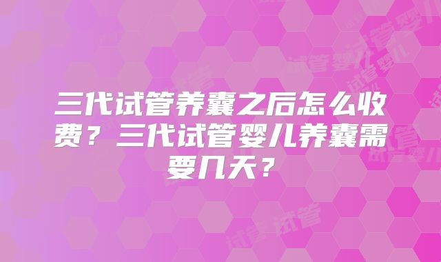 三代试管养囊之后怎么收费?三代试管婴儿养囊需要几天?