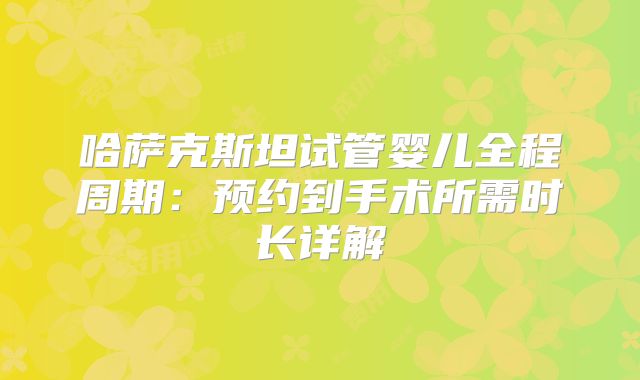 哈萨克斯坦试管婴儿全程周期：预约到手术所需时长详解
