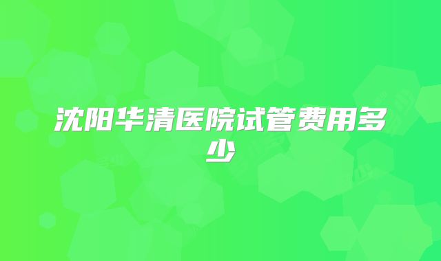 沈阳华清医院试管费用多少
