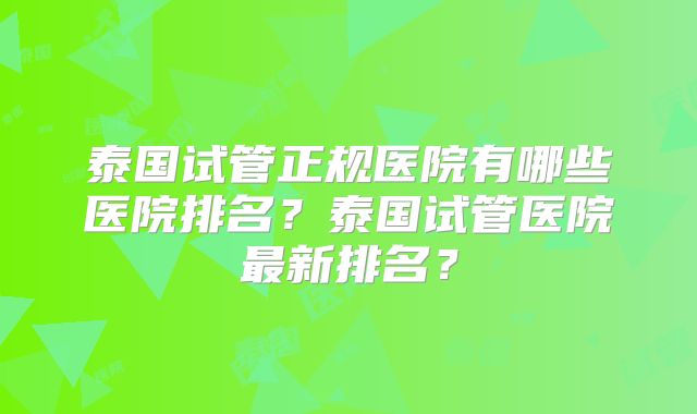 泰国试管正规医院有哪些医院排名？泰国试管医院最新排名？