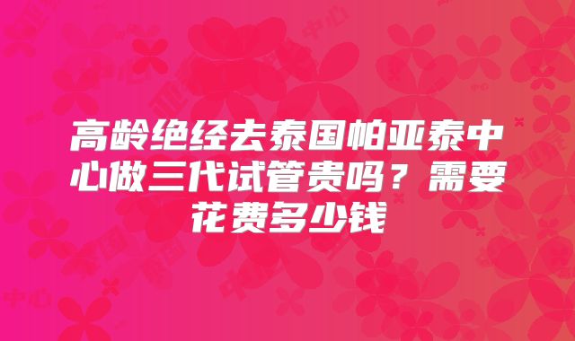 高龄绝经去泰国帕亚泰中心做三代试管贵吗?需要花费多少钱