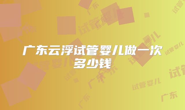 广东云浮试管婴儿做一次多少钱