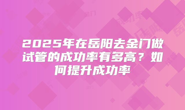 2025年在岳阳去金门做试管的成功率有多高?如何提升成功率