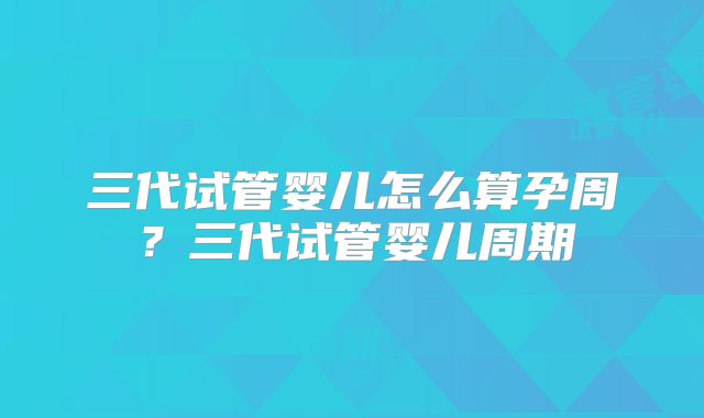 三代试管婴儿怎么算孕周?三代试管婴儿周期