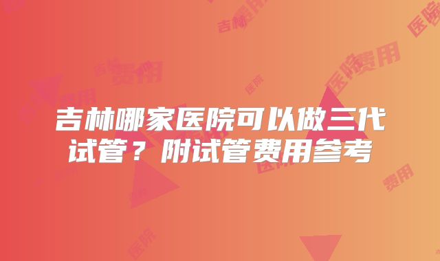 吉林哪家医院可以做三代试管？附试管费用参考