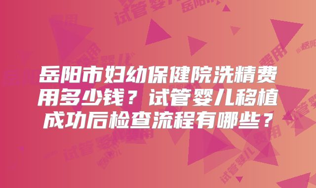 岳阳市妇幼保健院洗精费用多少钱？试管婴儿移植成功后检查流程有哪些？