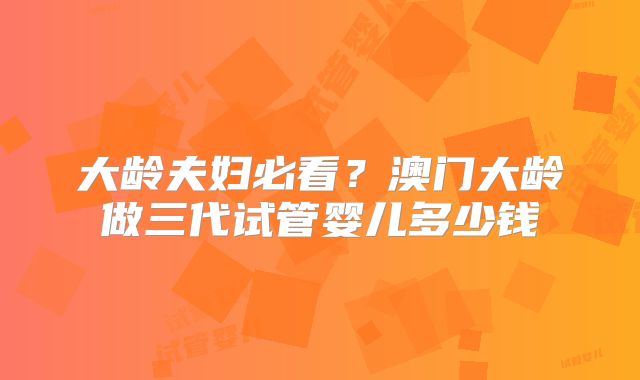 大龄夫妇必看？澳门大龄做三代试管婴儿多少钱