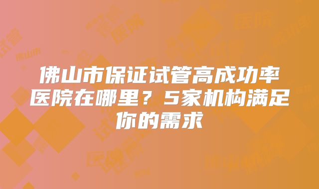 佛山市保证试管高成功率医院在哪里？5家机构满足你的需求