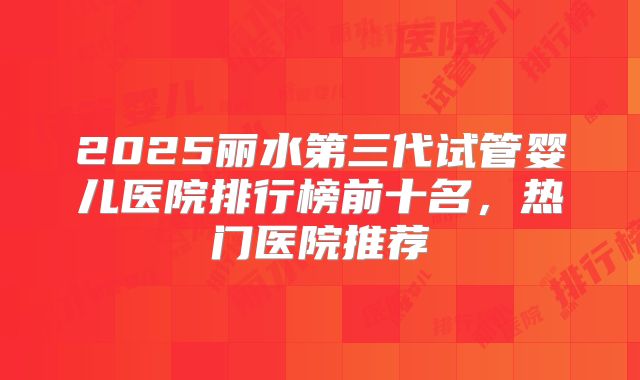 2025丽水第三代试管婴儿医院排行榜前十名，热门医院推荐