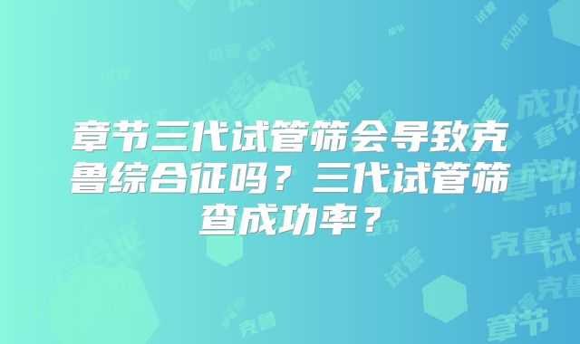 章节三代试管筛会导致克鲁综合征吗？三代试管筛查成功率？