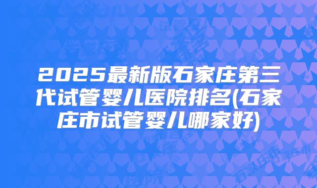 2025最新版石家庄第三代试管婴儿医院排名(石家庄市试管婴儿哪家好)