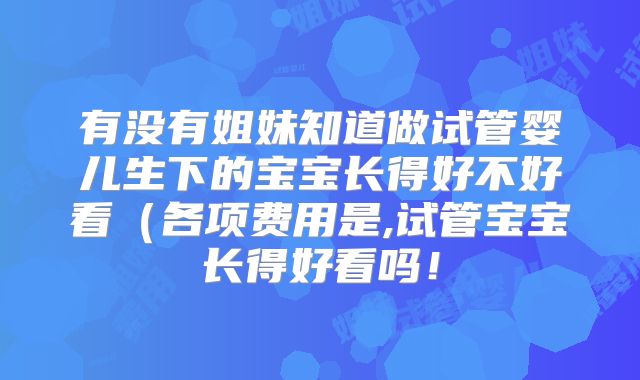 有没有姐妹知道做试管婴儿生下的宝宝长得好不好看（各项费用是,试管宝宝长得好看吗！
