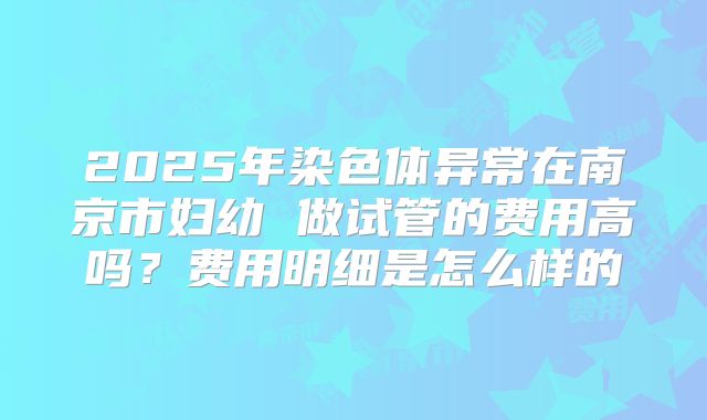 2025年染色体异常在南京市妇幼 做试管的费用高吗？费用明细是怎么样的