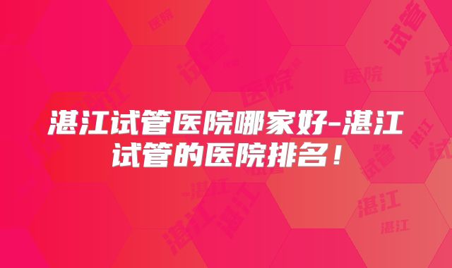 湛江试管医院哪家好-湛江试管的医院排名!